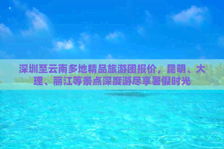 深圳至云南多地精品旅游团报价，昆明、大理、丽江等景点深度游尽享暑假时光