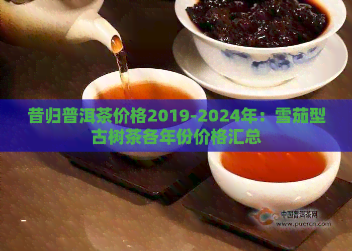 昔归普洱茶价格2019-2024年：雪茄型古树茶各年份价格汇总