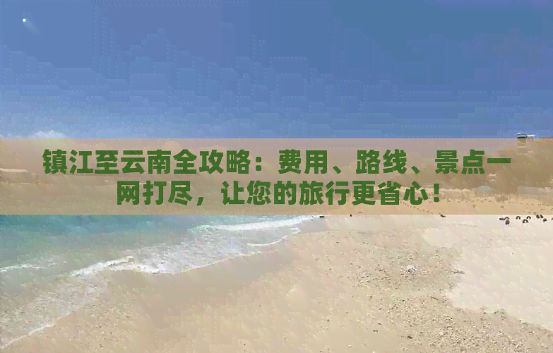 镇江至云南全攻略：费用、路线、景点一网打尽，让您的旅行更省心！