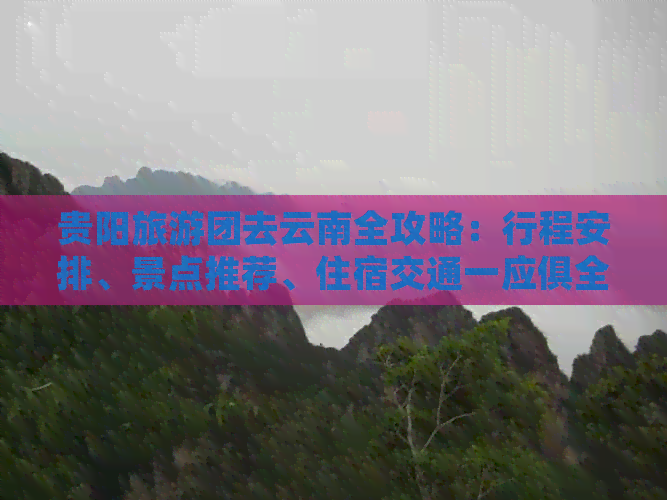 贵阳旅游团去云南全攻略：行程安排、景点推荐、住宿交通一应俱全