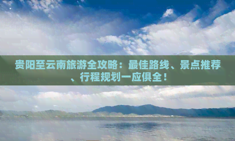 贵阳至云南旅游全攻略：更佳路线、景点推荐、行程规划一应俱全！