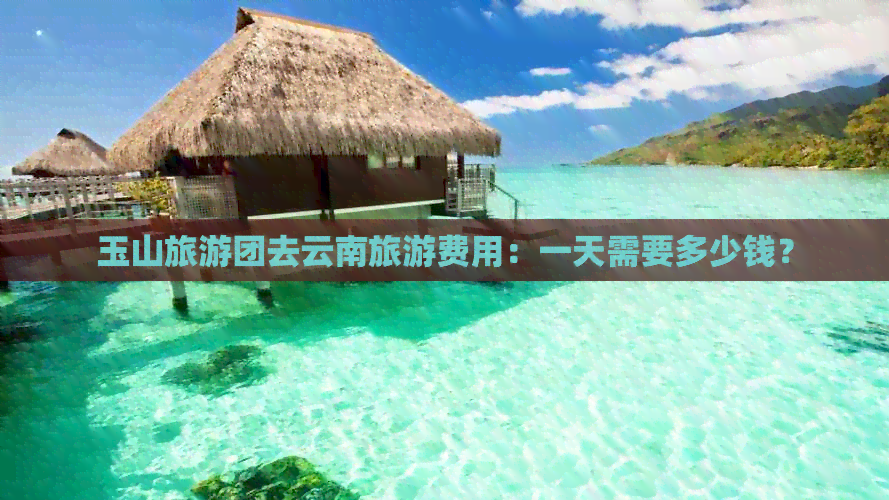 玉山旅游团去云南旅游费用：一天需要多少钱？