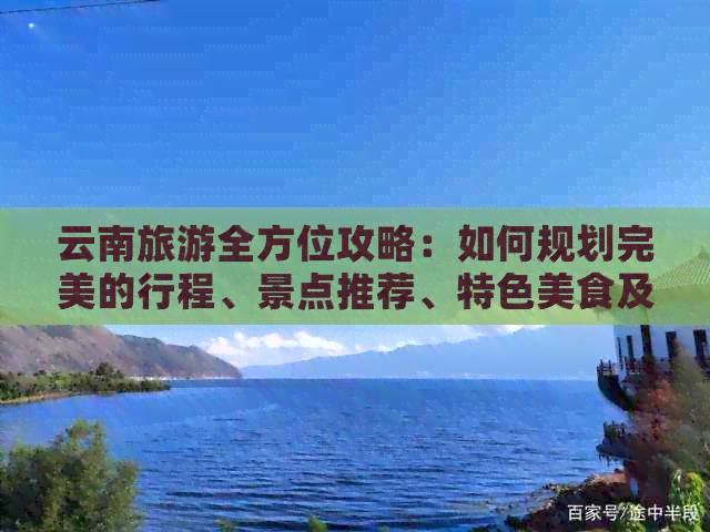 云南旅游全方位攻略：如何规划完美的行程、景点推荐、特色美食及住宿建议