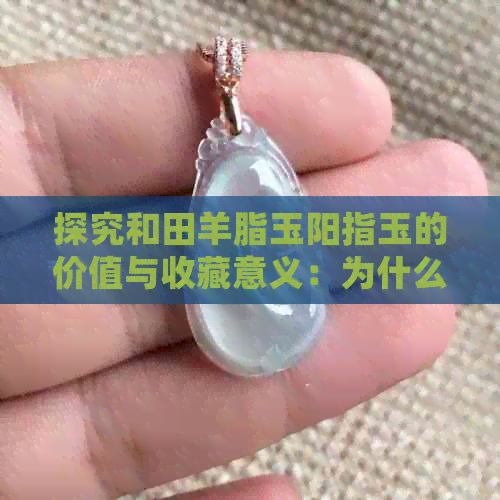 探究和田羊脂玉阳指玉的价值与收藏意义：为什么它们在玉石市场中独树一帜？