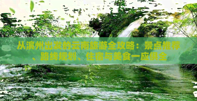 从滨州出发的云南旅游全攻略：景点推荐、路线规划、住宿与美食一应俱全