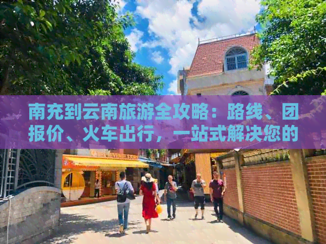 南充到云南旅游全攻略：路线、团报价、火车出行，一站式解决您的旅游需求！