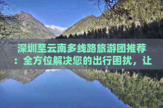 深圳至云南多线路旅游团推荐：全方位解决您的出行困扰，让您畅享滇南风光