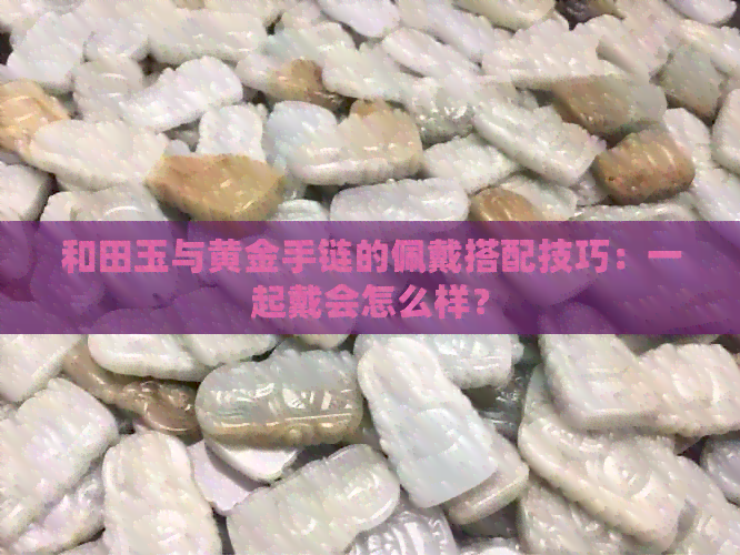 和田玉与黄金手链的佩戴搭配技巧：一起戴会怎么样？