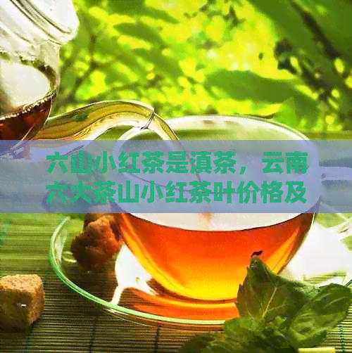 六山小红茶是滇茶，云南六大茶山小红茶叶价格及青春版红茶印象。