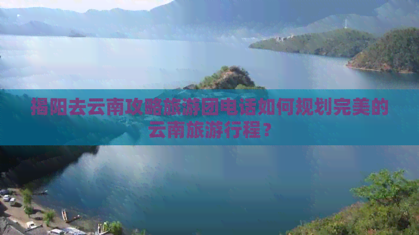 揭阳去云南攻略旅游团电话如何规划完美的云南旅     程？