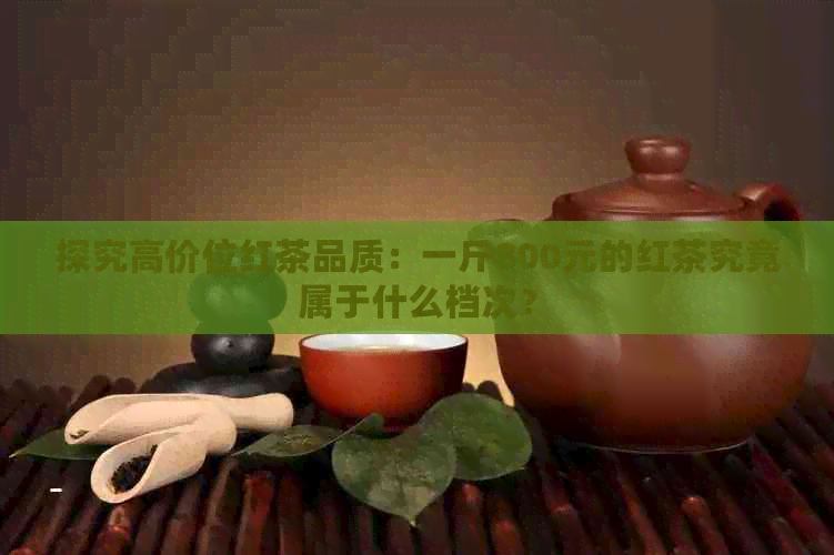 探究高价位红茶品质：一斤800元的红茶究竟属于什么档次？