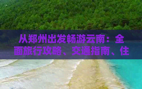 从郑州出发畅游云南：全面旅行攻略、交通指南、住宿建议和必游景点