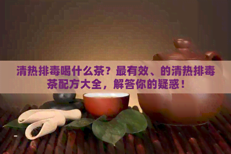 清热排喝什么茶？最有效、的清热排茶配方大全，解答你的疑惑！