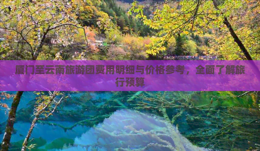 厦门至云南旅游团费用明细与价格参考，全面了解旅行预算