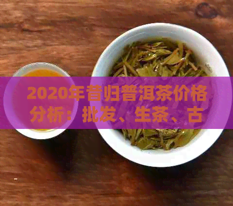 2020年昔归普洱茶价格分析：批发、生茶、古树等关键词解读