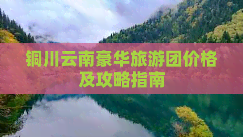 铜川云南豪华旅游团价格及攻略指南