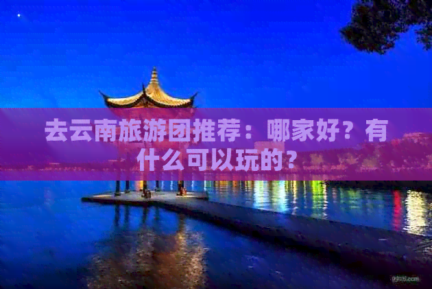 去云南旅游团推荐：哪家好？有什么可以玩的？