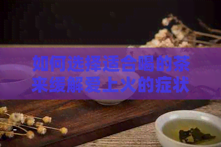 如何选择适合喝的茶来缓解爱上火的症状？