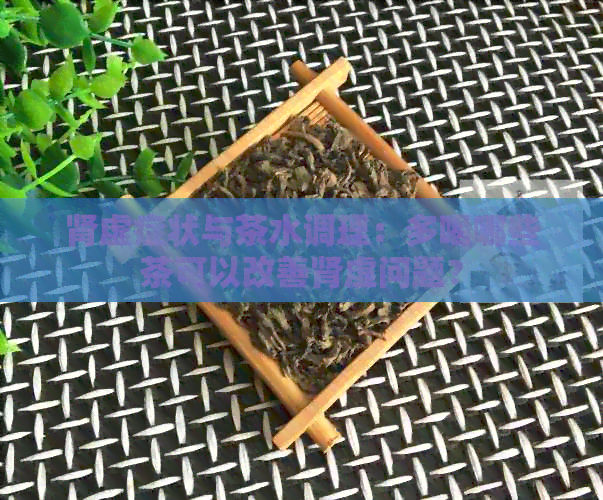 肾虚症状与茶水调理：多喝哪些茶可以改善肾虚问题？