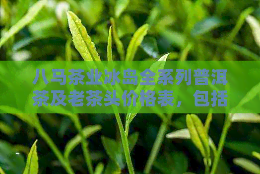 八马茶业冰岛全系列普洱茶及老茶头价格表，包括C1290和c1336等独特品种