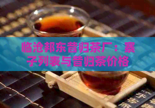 临沧邦东昔归茶厂：寨子列表与昔归茶价格