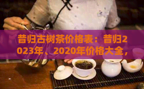 昔归古树茶价格表：昔归2023年、2020年价格大全，品质如何，多少钱一饼？