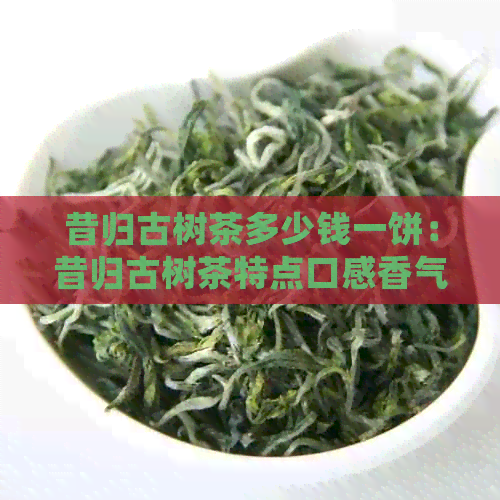 昔归古树茶多少钱一饼：昔归古树茶特点口感香气产量解析