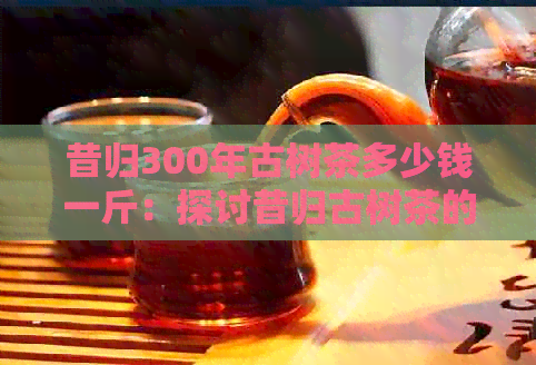 昔归300年古树茶多少钱一斤：探讨昔归古树茶的价格及特点