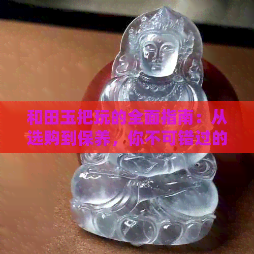 和田玉把玩的全面指南：从选购到保养，你不可错过的注意事项！