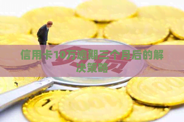 信用卡10万逾期三个月后的解决策略