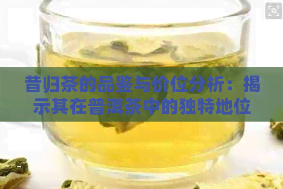 昔归茶的品鉴与价位分析：揭示其在普洱茶中的独特地位和档次划分