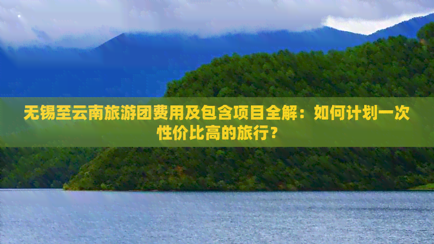 无锡至云南旅游团费用及包含项目全解：如何计划一次性价比高的旅行？