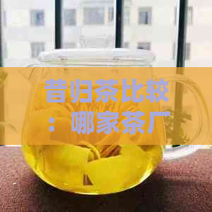 昔归茶比较：哪家茶厂的昔归茶最值得推荐？