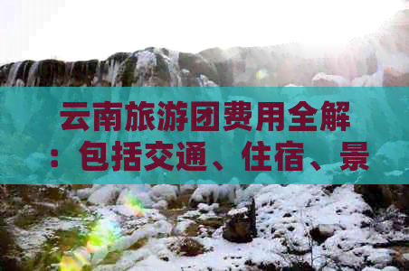 云南旅游团费用全解：包括交通、住宿、景点门票等详细价格分析及预定攻略