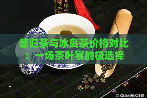 昔归茶与冰岛茶价格对比：一场茶叶宴的极选择