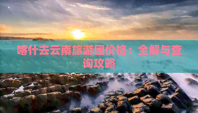 喀什去云南旅游团价格：全解与查询攻略