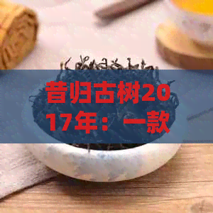 昔归古树2017年：一款独特普洱茶的价格与品质探究