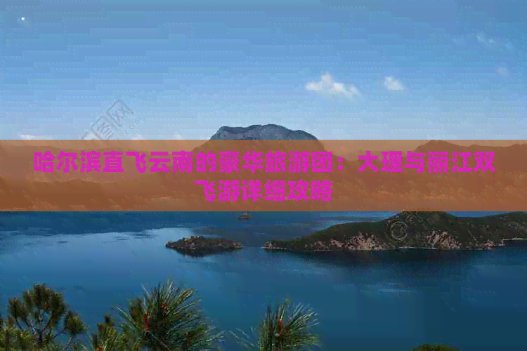 哈尔滨直飞云南的豪华旅游团：大理与丽江双飞游详细攻略