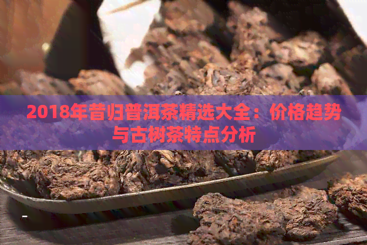 2018年昔归普洱茶精选大全：价格趋势与古树茶特点分析