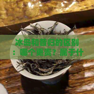 冰岛和昔归的区别：哪个更贵？属于什么茶？相距多远？