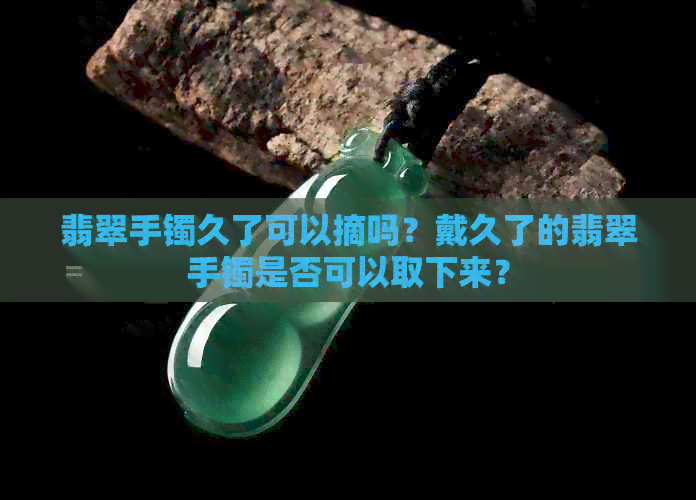 翡翠手镯久了可以摘吗？戴久了的翡翠手镯是否可以取下来？