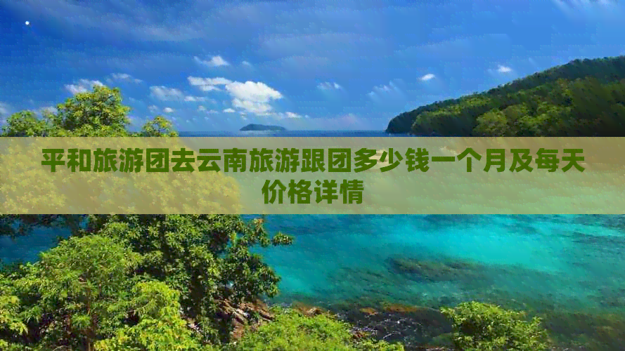 平和旅游团去云南旅游跟团多少钱一个月及每天价格详情