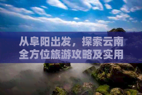 从阜阳出发，探索云南全方位旅游攻略及实用信息