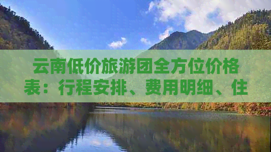 云南低价旅游团全方位价格表：行程安排、费用明细、住宿标准一站式查询