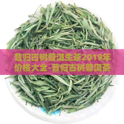 昔归古树普洱生茶2019年价格大全-昔归古树普洱茶特点