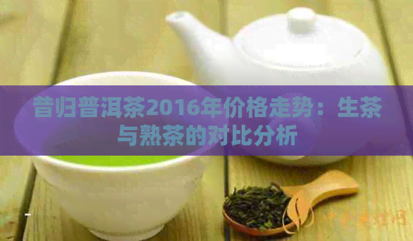 昔归普洱茶2016年价格走势：生茶与熟茶的对比分析