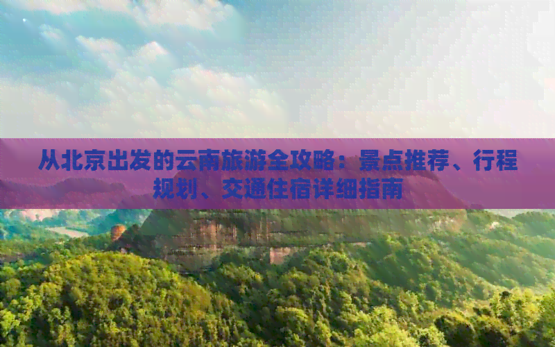 从北京出发的云南旅游全攻略：景点推荐、行程规划、交通住宿详细指南