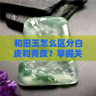 和田玉怎么区分白皮和青皮？掌握关键特征轻松鉴别！