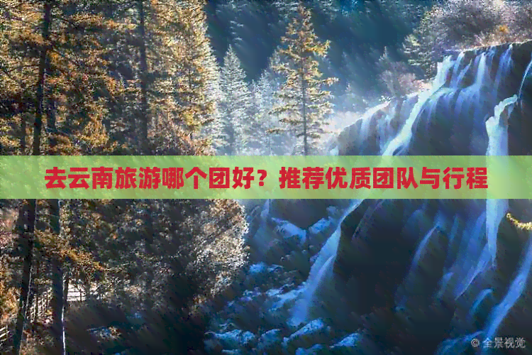 去云南旅游哪个团好？推荐优质团队与行程