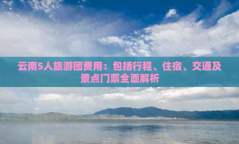 云南5人旅游团费用：包括行程、住宿、交通及景点门票全面解析